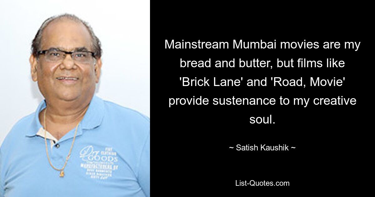 Mainstream Mumbai movies are my bread and butter, but films like 'Brick Lane' and 'Road, Movie' provide sustenance to my creative soul. — © Satish Kaushik