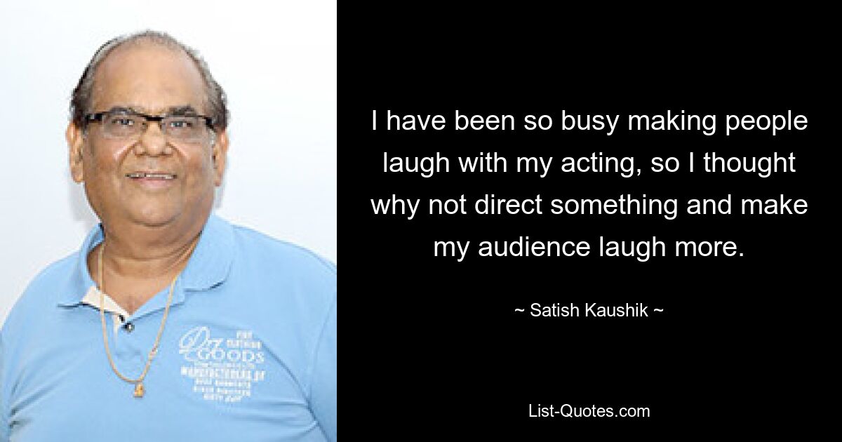 I have been so busy making people laugh with my acting, so I thought why not direct something and make my audience laugh more. — © Satish Kaushik