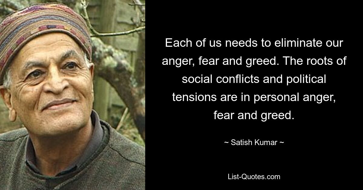 Each of us needs to eliminate our anger, fear and greed. The roots of social conflicts and political tensions are in personal anger, fear and greed. — © Satish Kumar