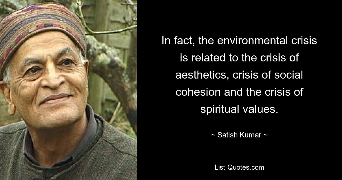 In fact, the environmental crisis is related to the crisis of aesthetics, crisis of social cohesion and the crisis of spiritual values. — © Satish Kumar