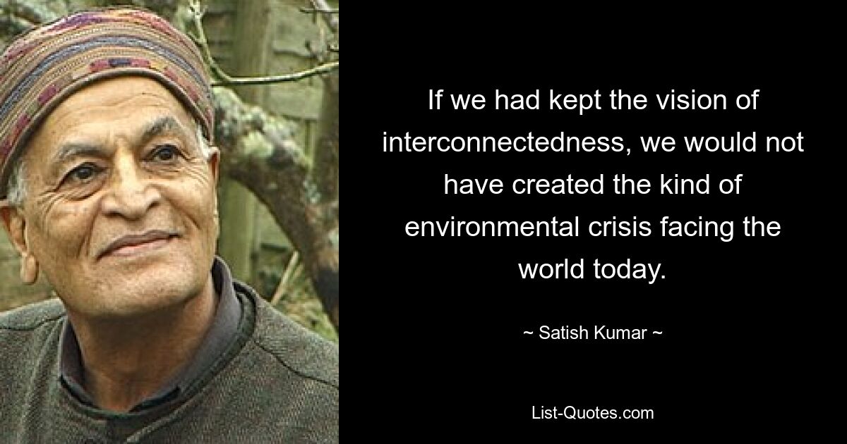 If we had kept the vision of interconnectedness, we would not have created the kind of environmental crisis facing the world today. — © Satish Kumar