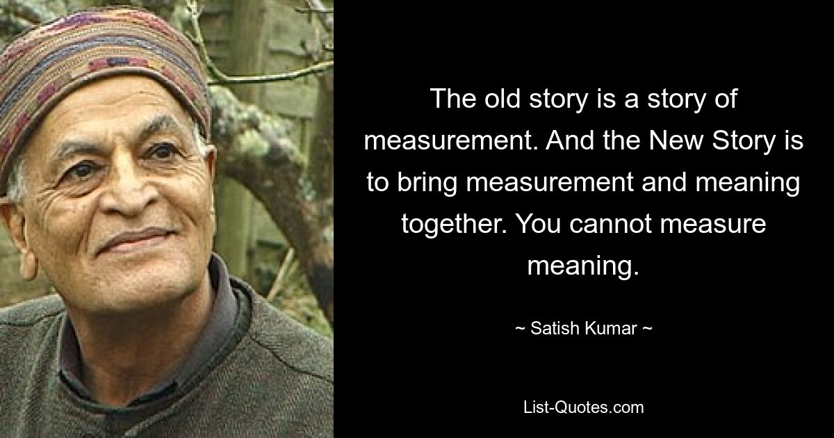 The old story is a story of measurement. And the New Story is to bring measurement and meaning together. You cannot measure meaning. — © Satish Kumar