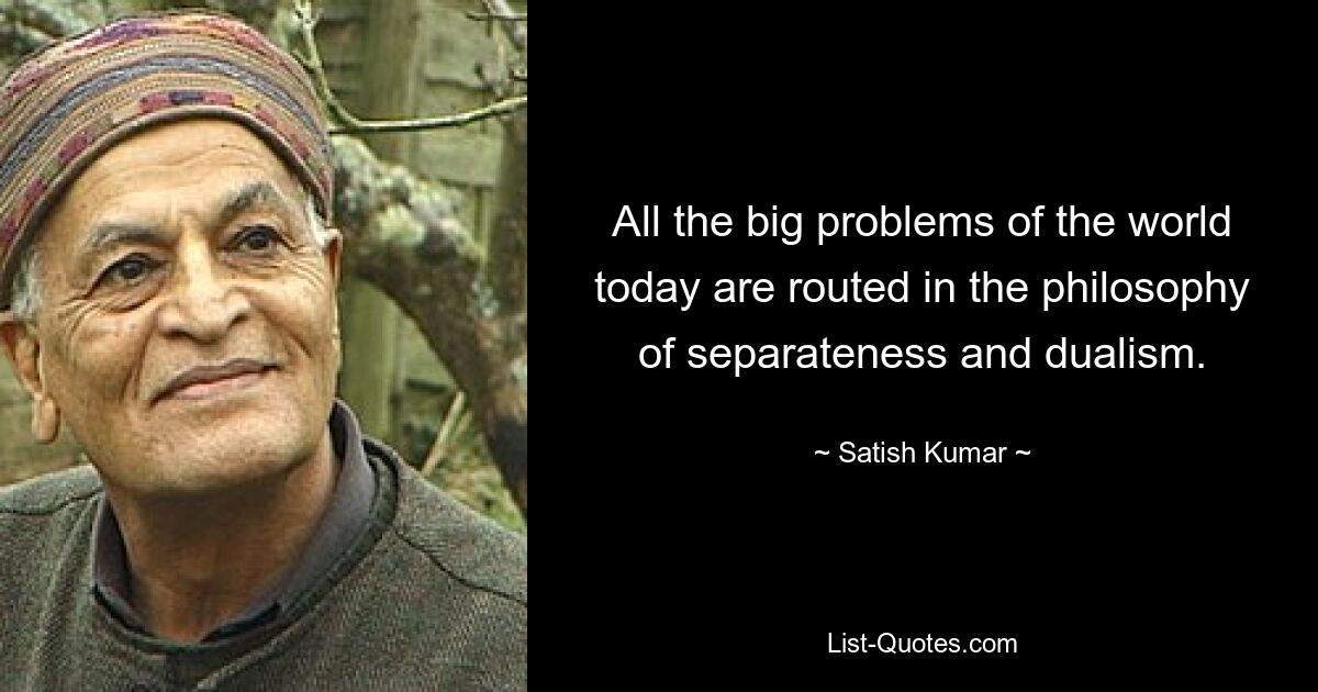 All the big problems of the world today are routed in the philosophy of separateness and dualism. — © Satish Kumar