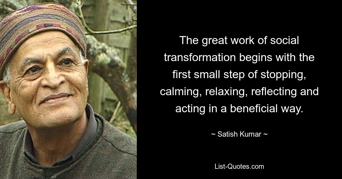 The great work of social transformation begins with the first small step of stopping, calming, relaxing, reflecting and acting in a beneficial way. — © Satish Kumar