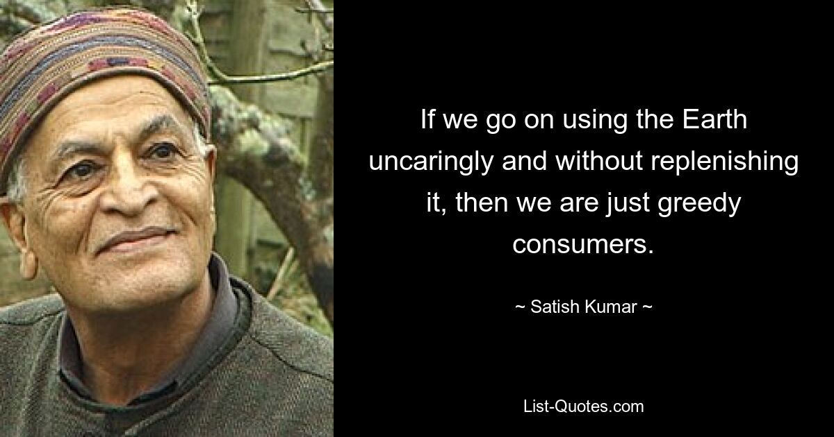 If we go on using the Earth uncaringly and without replenishing it, then we are just greedy consumers. — © Satish Kumar