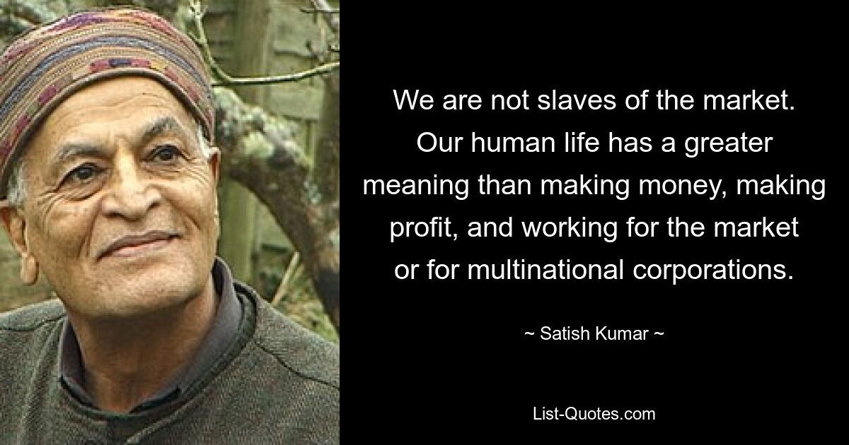 We are not slaves of the market. Our human life has a greater meaning than making money, making profit, and working for the market or for multinational corporations. — © Satish Kumar