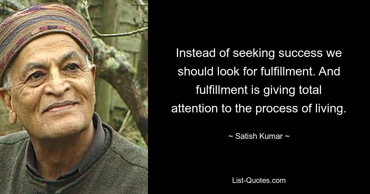 Instead of seeking success we should look for fulfillment. And fulfillment is giving total attention to the process of living. — © Satish Kumar