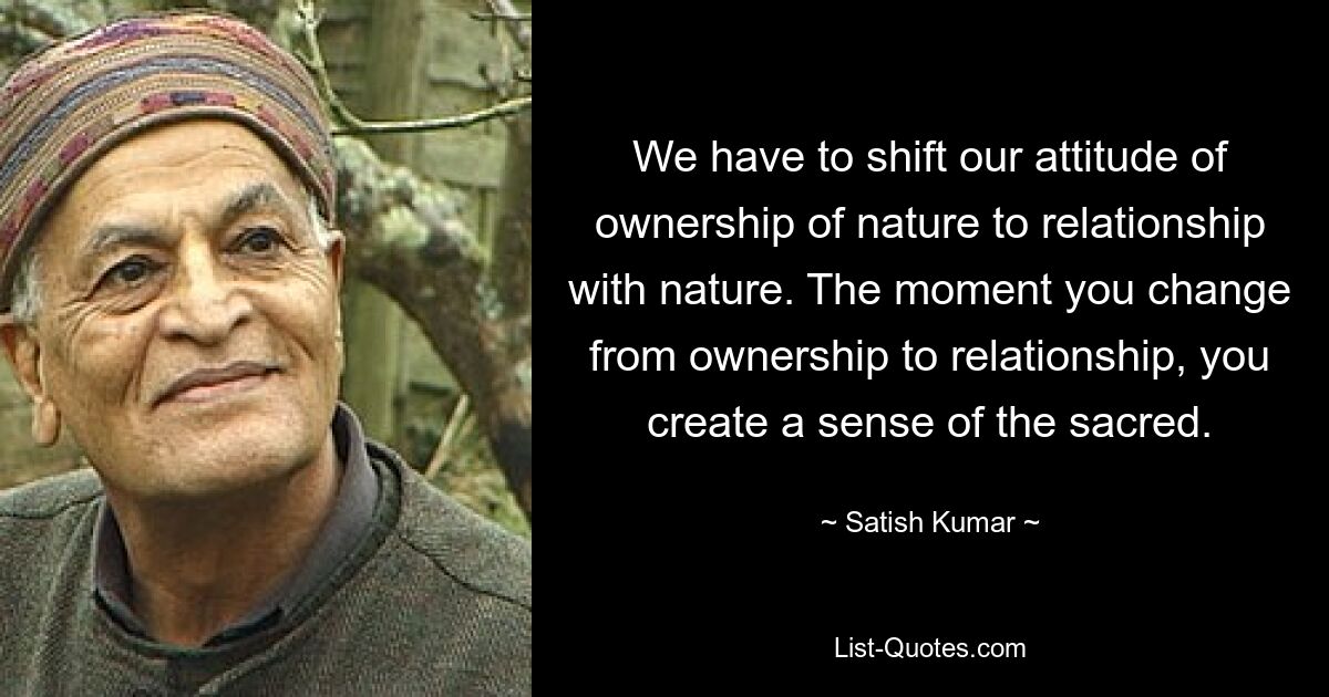 We have to shift our attitude of ownership of nature to relationship with nature. The moment you change from ownership to relationship, you create a sense of the sacred. — © Satish Kumar