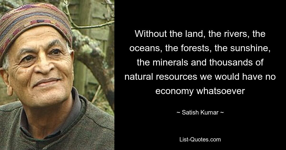 Without the land, the rivers, the oceans, the forests, the sunshine, the minerals and thousands of natural resources we would have no economy whatsoever — © Satish Kumar