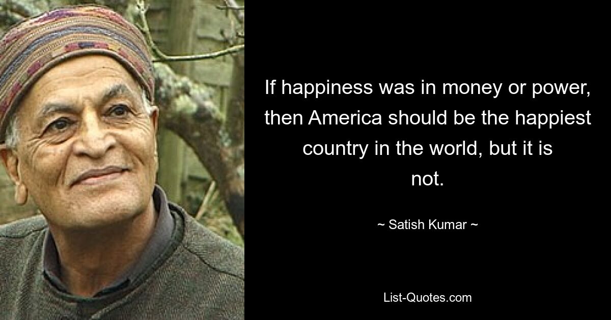 If happiness was in money or power, then America should be the happiest country in the world, but it is not. — © Satish Kumar