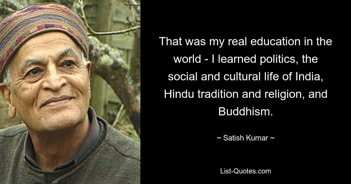 That was my real education in the world - I learned politics, the social and cultural life of India, Hindu tradition and religion, and Buddhism. — © Satish Kumar