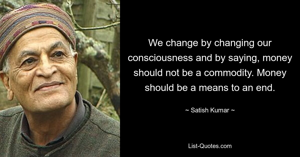 We change by changing our consciousness and by saying, money should not be a commodity. Money should be a means to an end. — © Satish Kumar