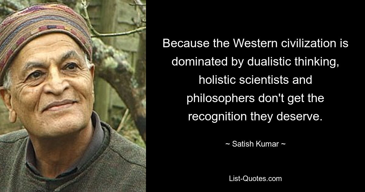 Because the Western civilization is dominated by dualistic thinking, holistic scientists and philosophers don't get the recognition they deserve. — © Satish Kumar