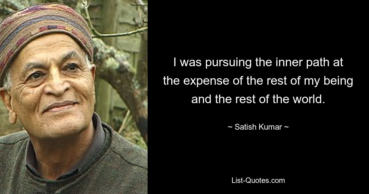 I was pursuing the inner path at the expense of the rest of my being and the rest of the world. — © Satish Kumar