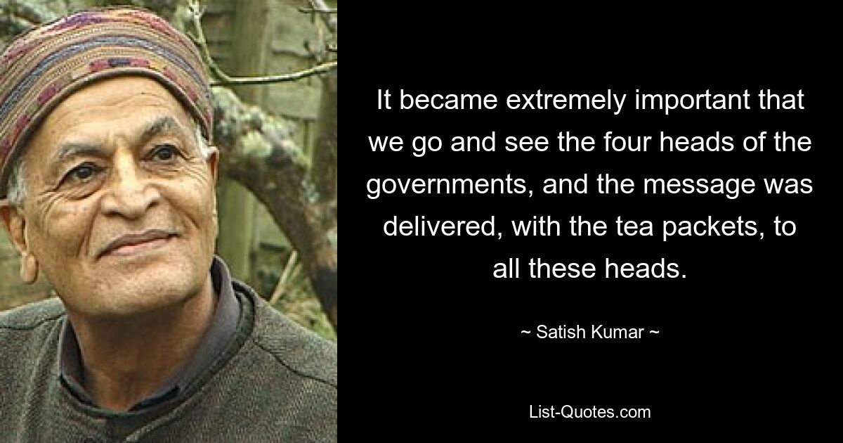 It became extremely important that we go and see the four heads of the governments, and the message was delivered, with the tea packets, to all these heads. — © Satish Kumar