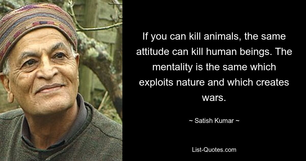 If you can kill animals, the same attitude can kill human beings. The mentality is the same which exploits nature and which creates wars. — © Satish Kumar