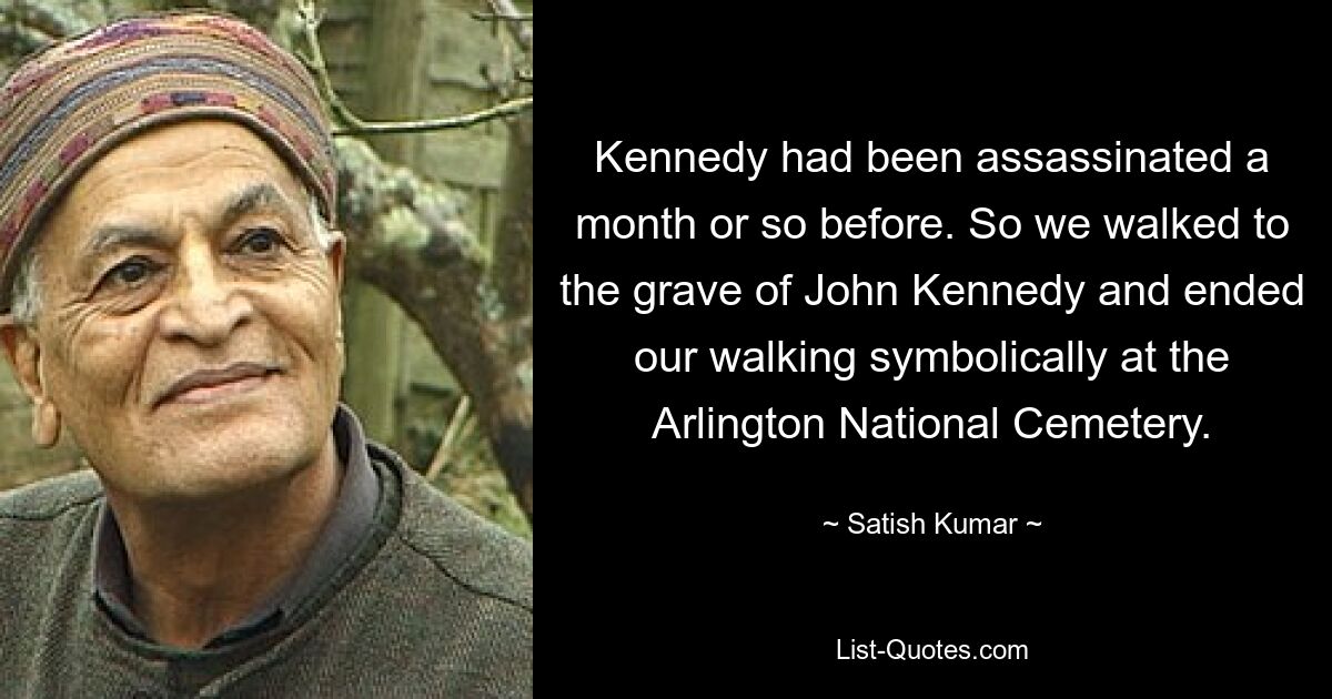 Kennedy had been assassinated a month or so before. So we walked to the grave of John Kennedy and ended our walking symbolically at the Arlington National Cemetery. — © Satish Kumar