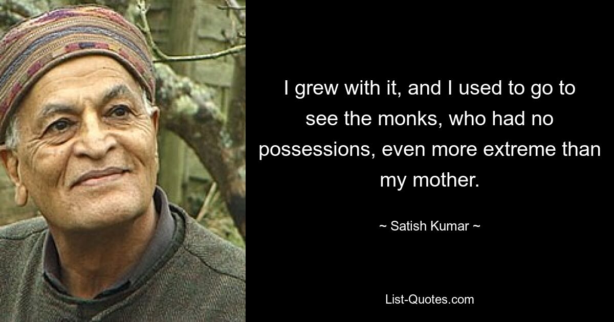 I grew with it, and I used to go to see the monks, who had no possessions, even more extreme than my mother. — © Satish Kumar