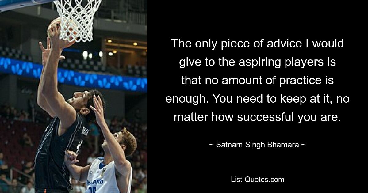 The only piece of advice I would give to the aspiring players is that no amount of practice is enough. You need to keep at it, no matter how successful you are. — © Satnam Singh Bhamara