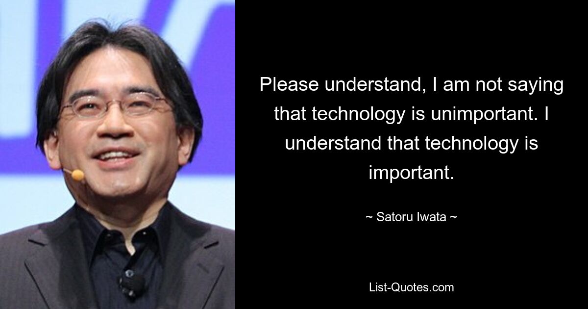 Please understand, I am not saying that technology is unimportant. I understand that technology is important. — © Satoru Iwata