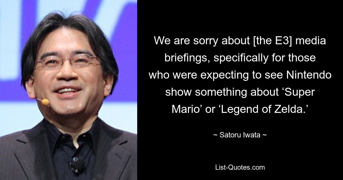 We are sorry about [the E3] media briefings, specifically for those who were expecting to see Nintendo show something about ‘Super Mario’ or ‘Legend of Zelda.’ — © Satoru Iwata