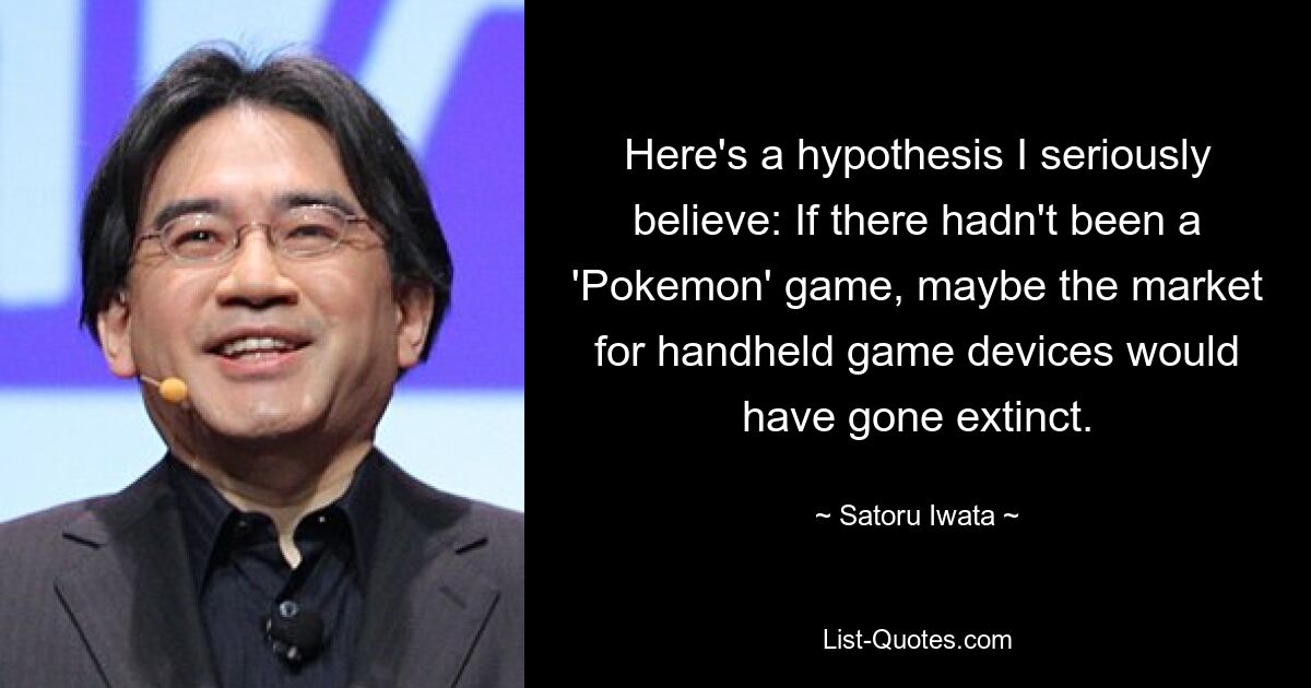 Here's a hypothesis I seriously believe: If there hadn't been a 'Pokemon' game, maybe the market for handheld game devices would have gone extinct. — © Satoru Iwata