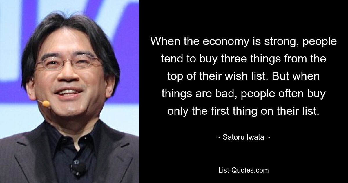 When the economy is strong, people tend to buy three things from the top of their wish list. But when things are bad, people often buy only the first thing on their list. — © Satoru Iwata