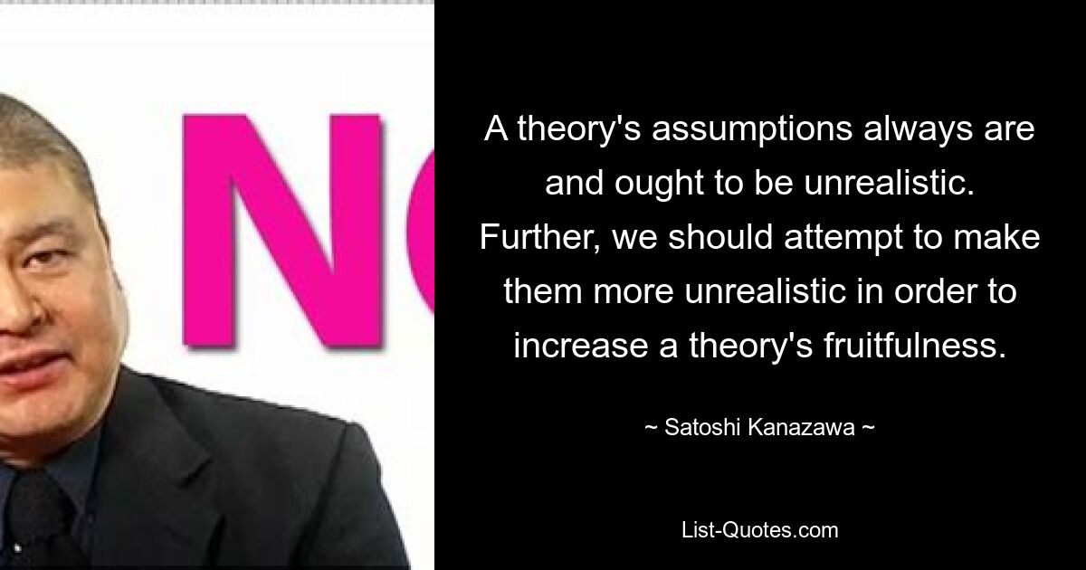 A theory's assumptions always are and ought to be unrealistic. Further, we should attempt to make them more unrealistic in order to increase a theory's fruitfulness. — © Satoshi Kanazawa