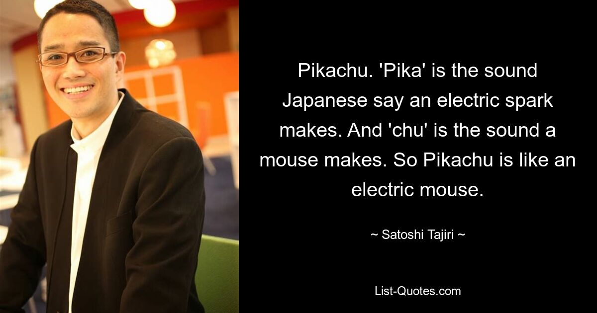 Pikachu. 'Pika' is the sound Japanese say an electric spark makes. And 'chu' is the sound a mouse makes. So Pikachu is like an electric mouse. — © Satoshi Tajiri