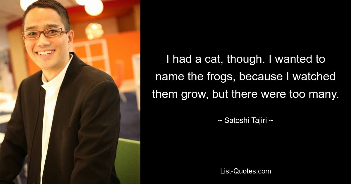 I had a cat, though. I wanted to name the frogs, because I watched them grow, but there were too many. — © Satoshi Tajiri