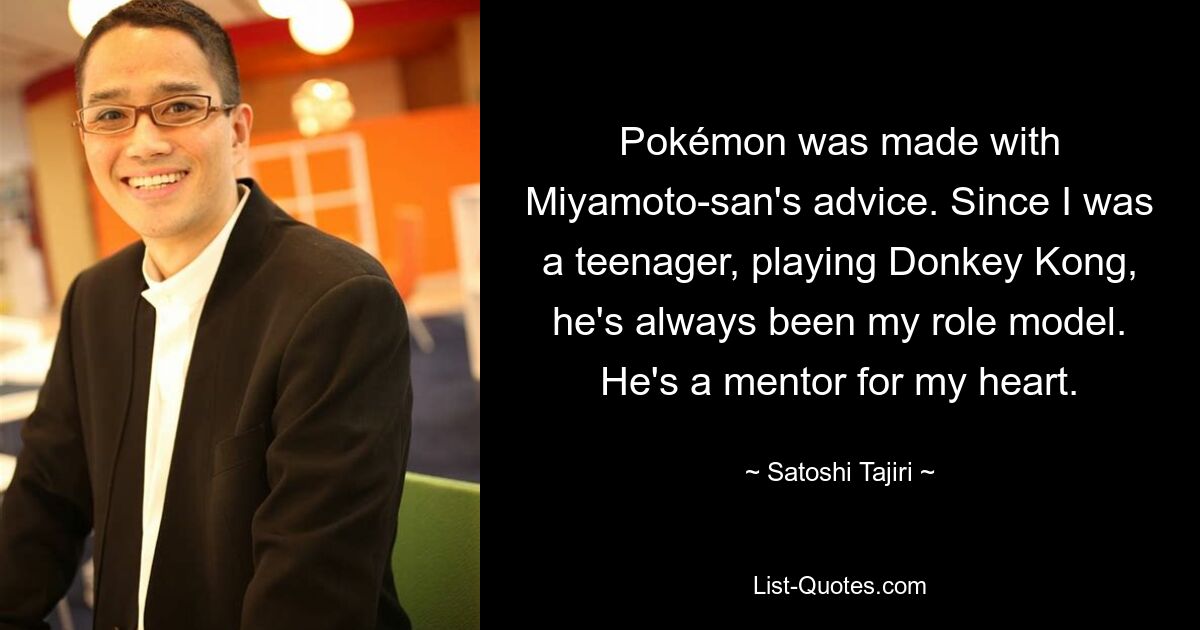 Pokémon was made with Miyamoto-san's advice. Since I was a teenager, playing Donkey Kong, he's always been my role model. He's a mentor for my heart. — © Satoshi Tajiri