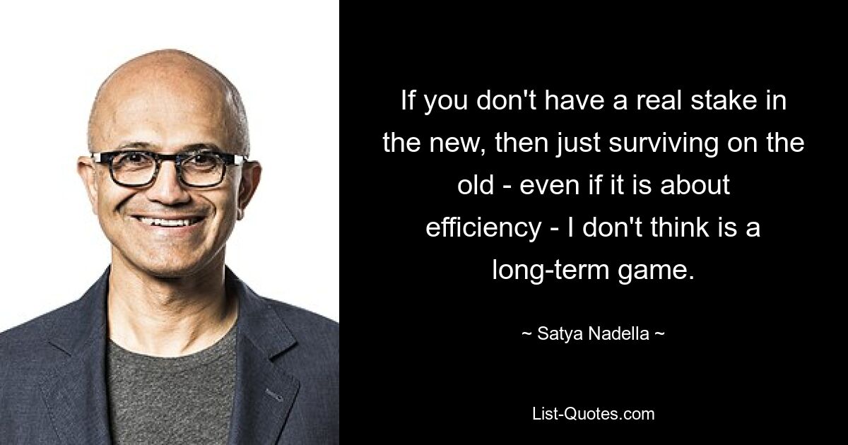 If you don't have a real stake in the new, then just surviving on the old - even if it is about efficiency - I don't think is a long-term game. — © Satya Nadella