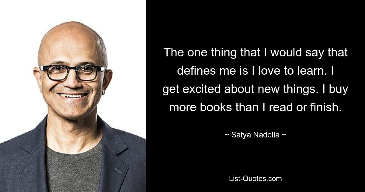 The one thing that I would say that defines me is I love to learn. I get excited about new things. I buy more books than I read or finish. — © Satya Nadella