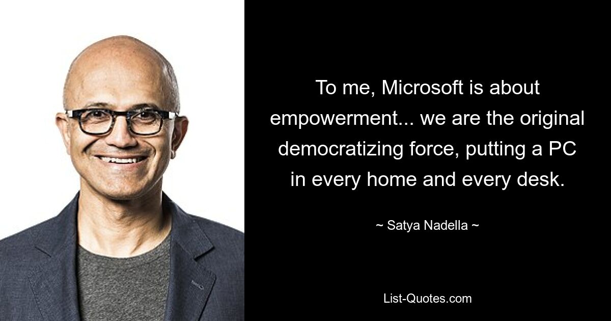 To me, Microsoft is about empowerment... we are the original democratizing force, putting a PC in every home and every desk. — © Satya Nadella