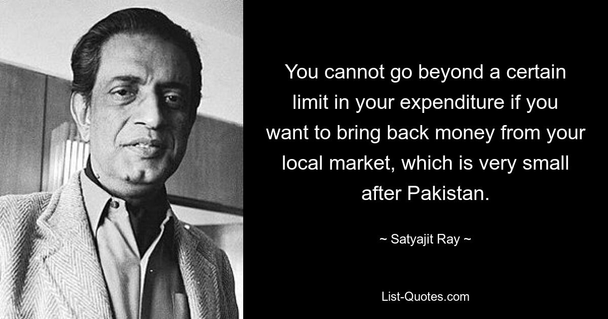 You cannot go beyond a certain limit in your expenditure if you want to bring back money from your local market, which is very small after Pakistan. — © Satyajit Ray