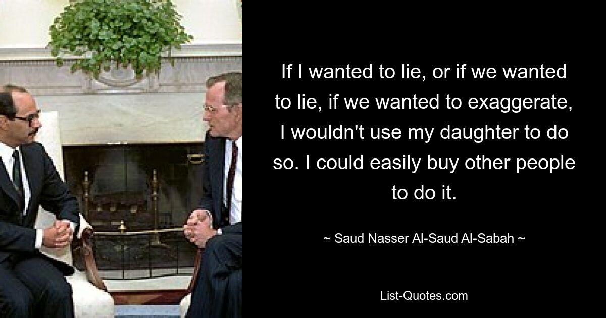 If I wanted to lie, or if we wanted to lie, if we wanted to exaggerate, I wouldn't use my daughter to do so. I could easily buy other people to do it. — © Saud Nasser Al-Saud Al-Sabah