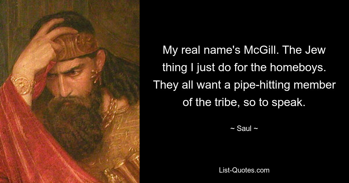 My real name's McGill. The Jew thing I just do for the homeboys. They all want a pipe-hitting member of the tribe, so to speak. — © Saul