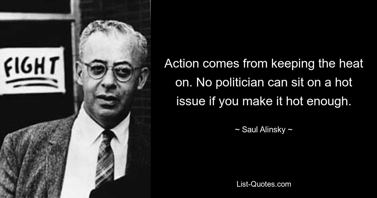 Action comes from keeping the heat on. No politician can sit on a hot issue if you make it hot enough. — © Saul Alinsky