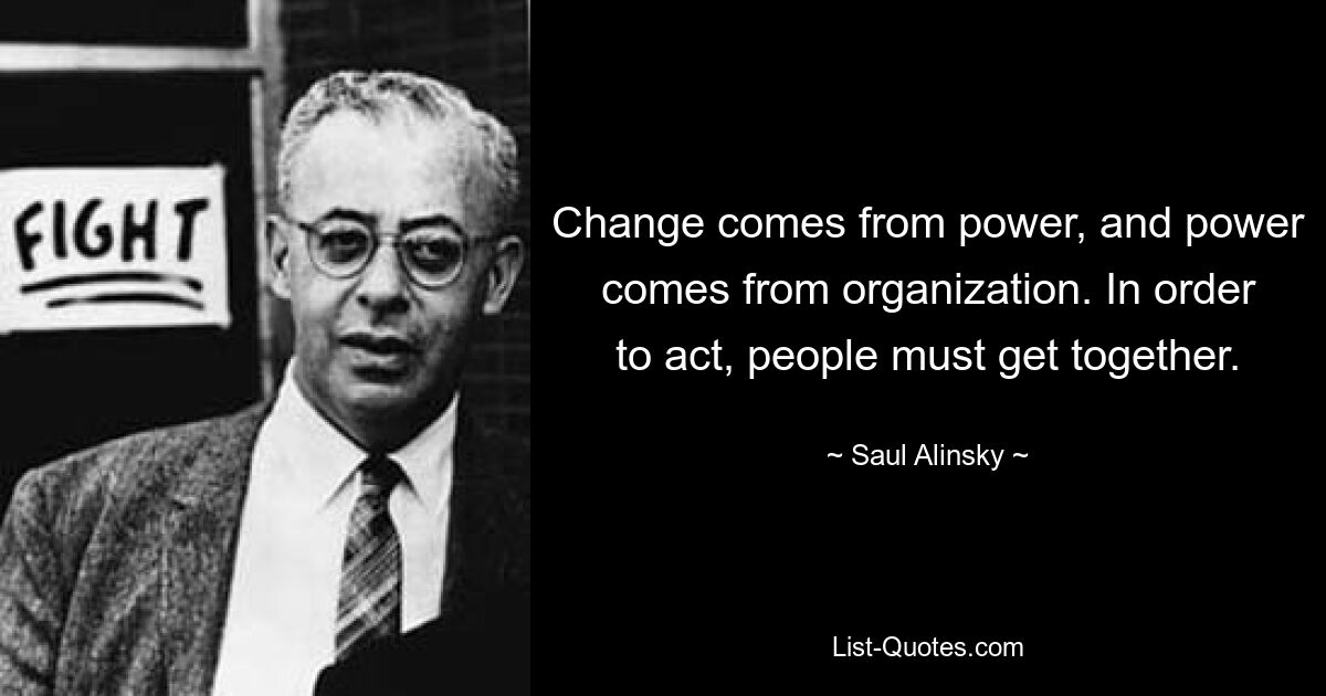 Change comes from power, and power comes from organization. In order to act, people must get together. — © Saul Alinsky