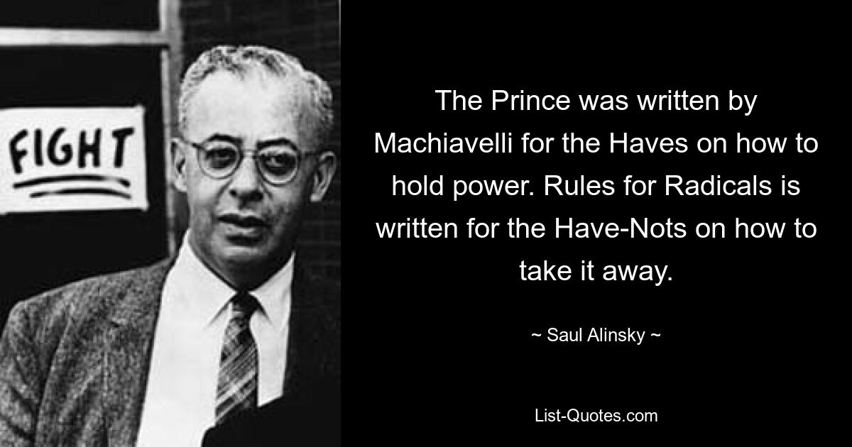 The Prince was written by Machiavelli for the Haves on how to hold power. Rules for Radicals is written for the Have-Nots on how to take it away. — © Saul Alinsky