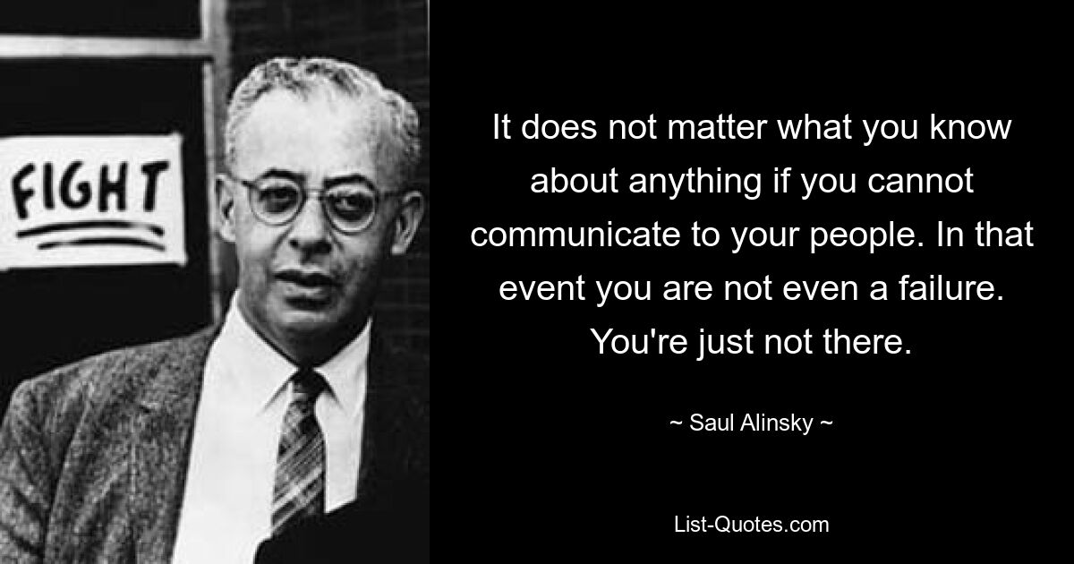 It does not matter what you know about anything if you cannot communicate to your people. In that event you are not even a failure. You're just not there. — © Saul Alinsky