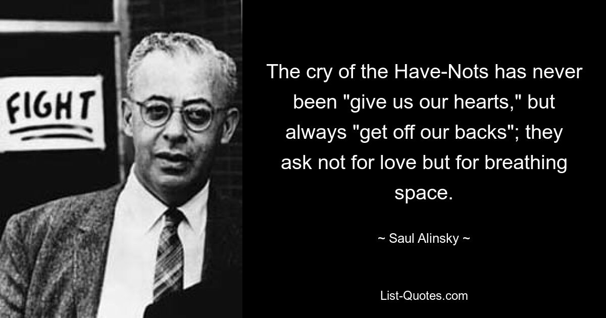 The cry of the Have-Nots has never been "give us our hearts," but always "get off our backs"; they ask not for love but for breathing space. — © Saul Alinsky