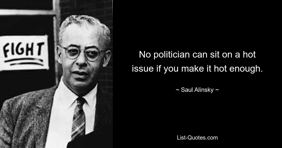 No politician can sit on a hot issue if you make it hot enough. — © Saul Alinsky