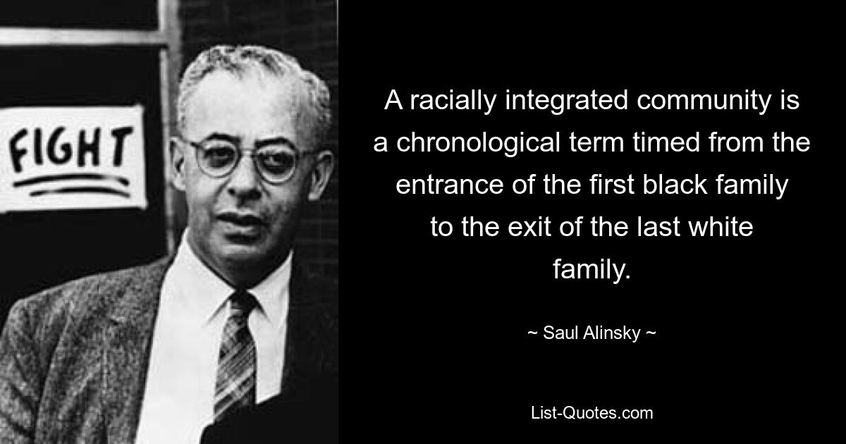 A racially integrated community is a chronological term timed from the entrance of the first black family to the exit of the last white family. — © Saul Alinsky