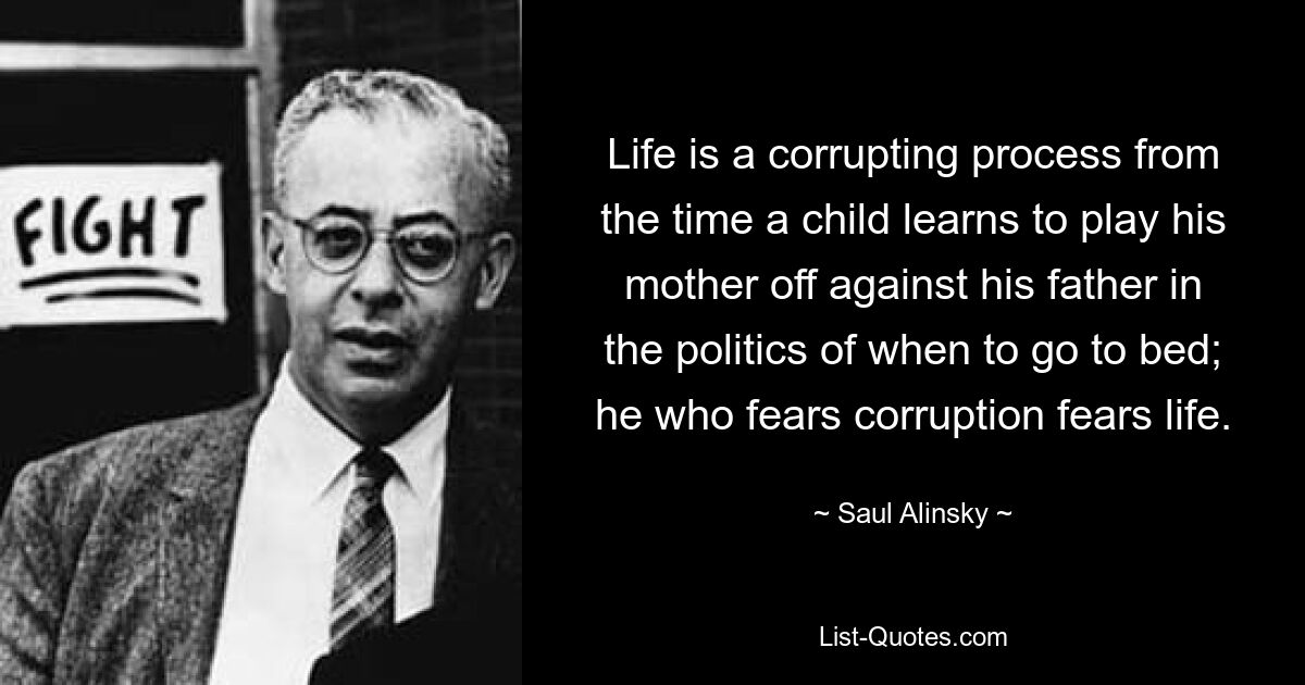 Life is a corrupting process from the time a child learns to play his mother off against his father in the politics of when to go to bed; he who fears corruption fears life. — © Saul Alinsky