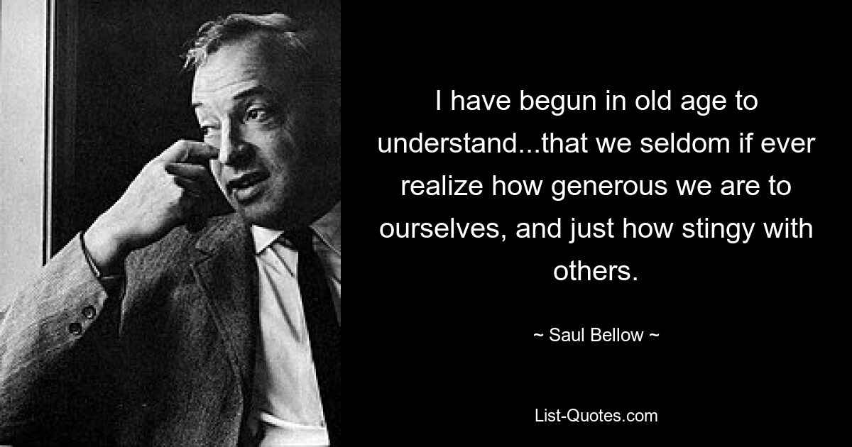 I have begun in old age to understand...that we seldom if ever realize how generous we are to ourselves, and just how stingy with others. — © Saul Bellow