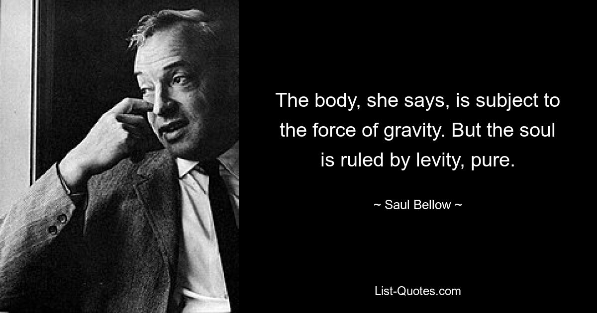 The body, she says, is subject to the force of gravity. But the soul is ruled by levity, pure. — © Saul Bellow