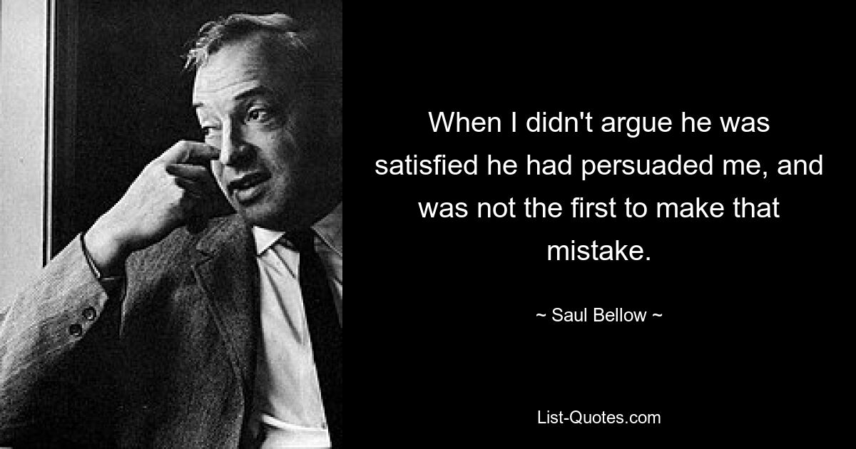 When I didn't argue he was satisfied he had persuaded me, and was not the first to make that mistake. — © Saul Bellow