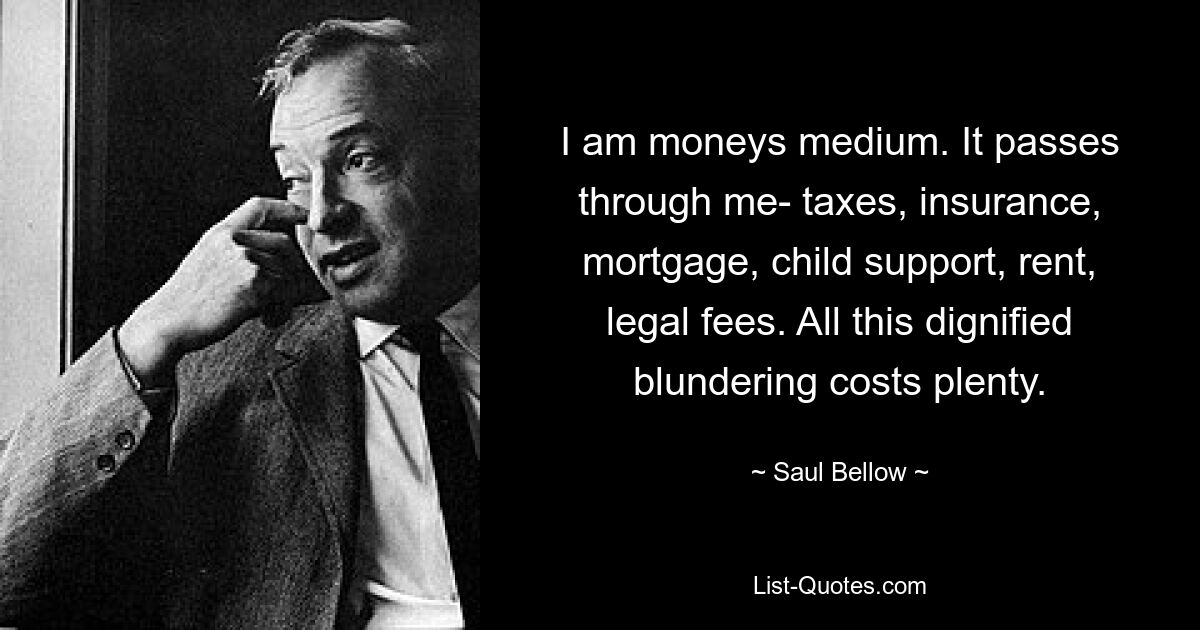 I am moneys medium. It passes through me- taxes, insurance, mortgage, child support, rent, legal fees. All this dignified blundering costs plenty. — © Saul Bellow