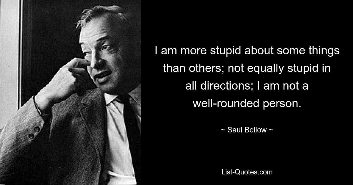 I am more stupid about some things than others; not equally stupid in all directions; I am not a well-rounded person. — © Saul Bellow